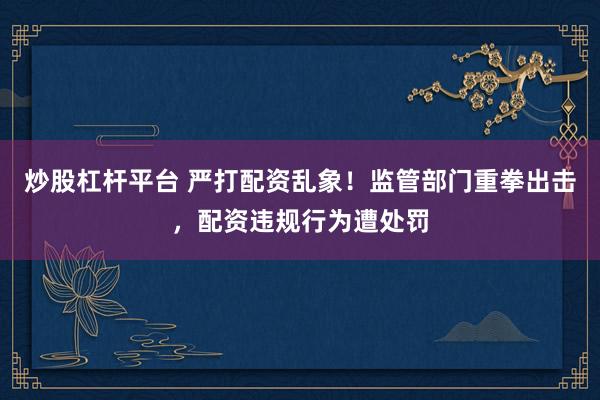 炒股杠杆平台 严打配资乱象！监管部门重拳出击，配资违规行为遭处罚
